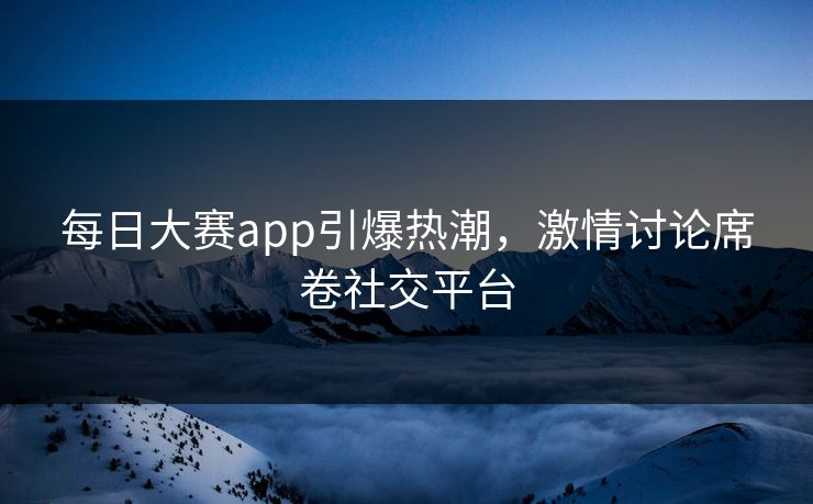 每日大赛app引爆热潮,激情讨论席卷社交平台 每日大赛app引爆热潮,激情讨论席卷社交平台