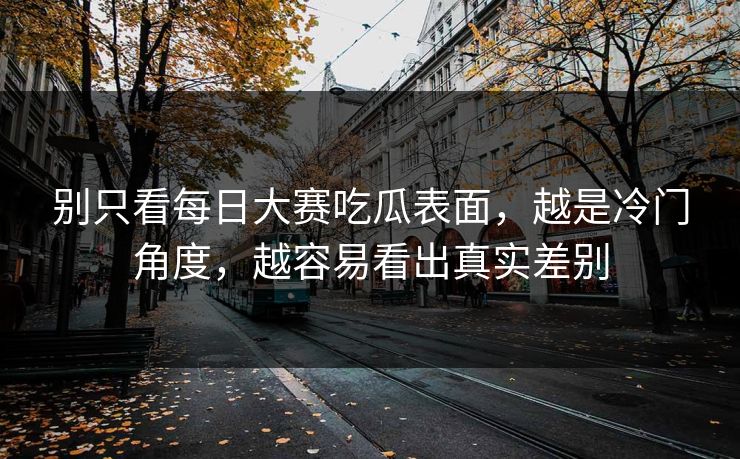别只看每日大赛吃瓜表面,越是冷门角度,越容易看出真实差别 别只看每日大赛吃瓜表面,越是冷门角度,越容易看出真实差别