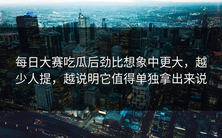 每日大赛吃瓜后劲比想象中更大,越少人提,越说明它值得单独拿出来说 每日大赛吃瓜后劲比想象中更大,越少人提,越说明它值得单独拿出来说