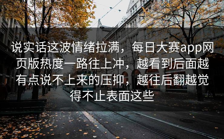 说实话这波情绪拉满，每日大赛app网页版热度一路往上冲，越看到后面越有点说不上来的压抑，越往后翻越觉得不止表面这些
