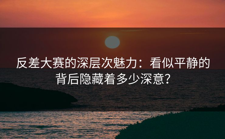 反差大赛的深层次魅力：看似平静的背后隐藏着多少深意？