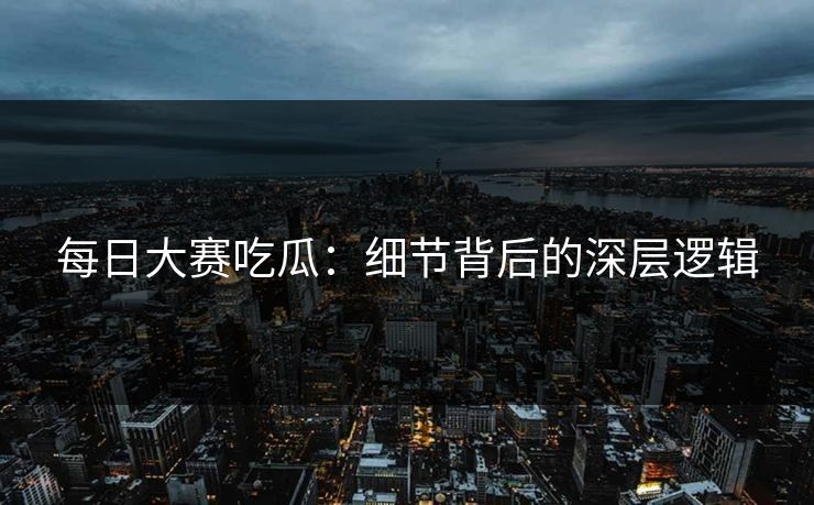 每日大赛吃瓜：细节背后的深层逻辑