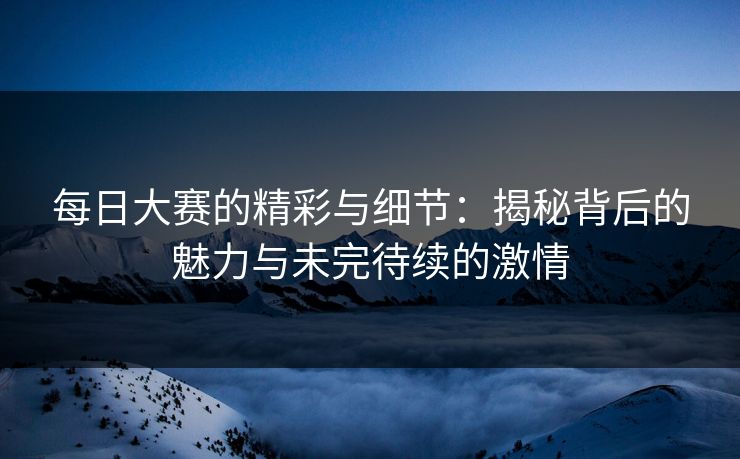 每日大赛的精彩与细节：揭秘背后的魅力与未完待续的激情