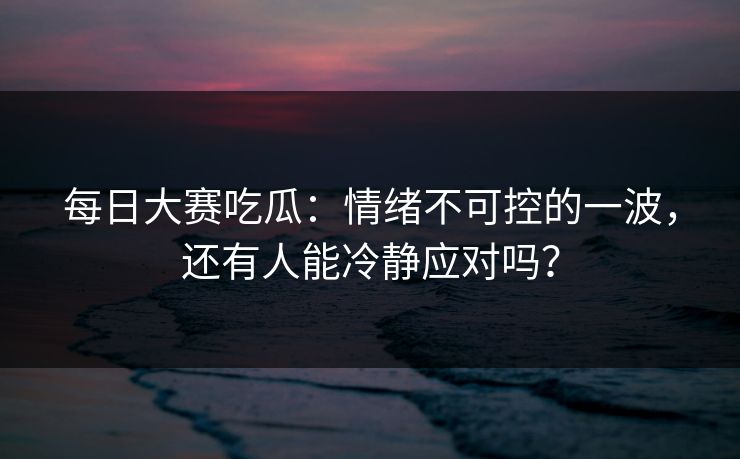 每日大赛吃瓜：情绪不可控的一波，还有人能冷静应对吗？