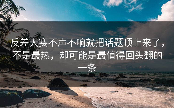 反差大赛不声不响就把话题顶上来了，不是最热，却可能是最值得回头翻的一条