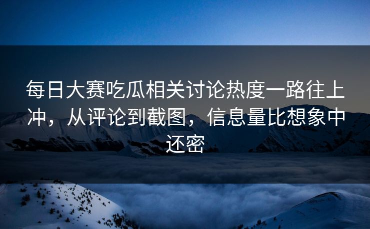 每日大赛吃瓜相关讨论热度一路往上冲，从评论到截图，信息量比想象中还密