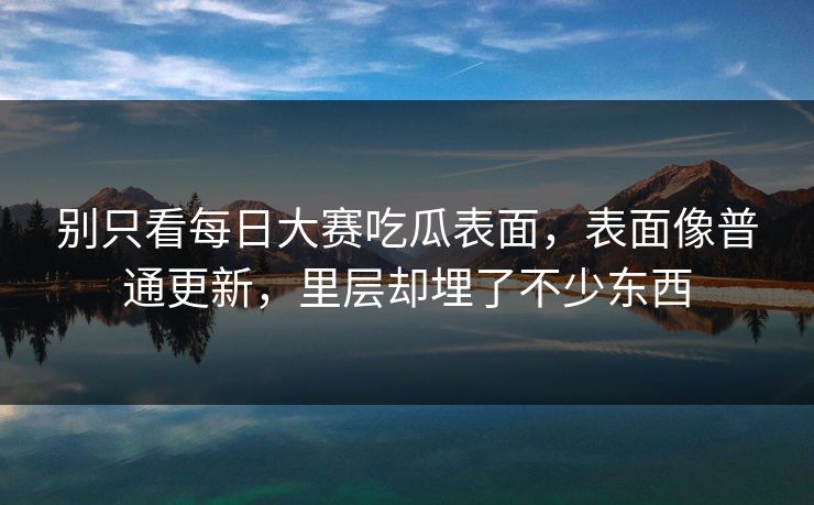 别只看每日大赛吃瓜表面，表面像普通更新，里层却埋了不少东西