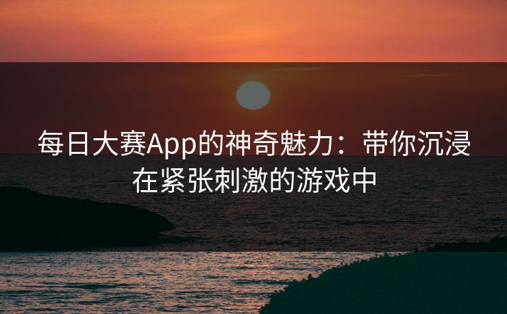 每日大赛App的神奇魅力：带你沉浸在紧张刺激的游戏中