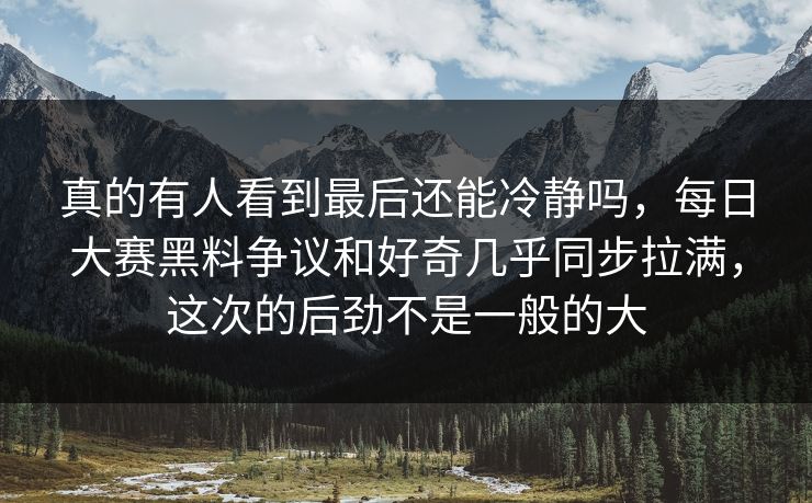 真的有人看到最后还能冷静吗，每日大赛黑料争议和好奇几乎同步拉满，这次的后劲不是一般的大