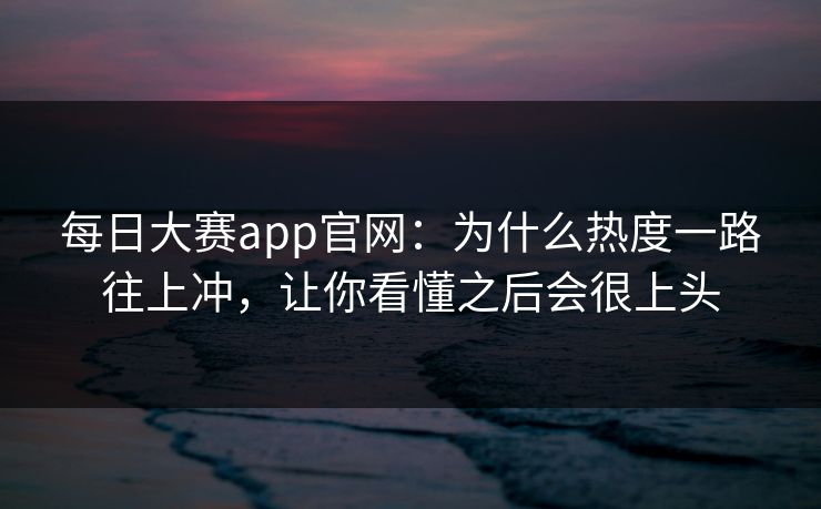 每日大赛app官网：为什么热度一路往上冲，让你看懂之后会很上头