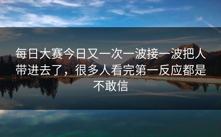 每日大赛今日又一次一波接一波把人带进去了,很多人看完第一反应都是不敢信 每日大赛今日又一次一波接一波把人带进去了,很多人看完第一反应都是不敢信
