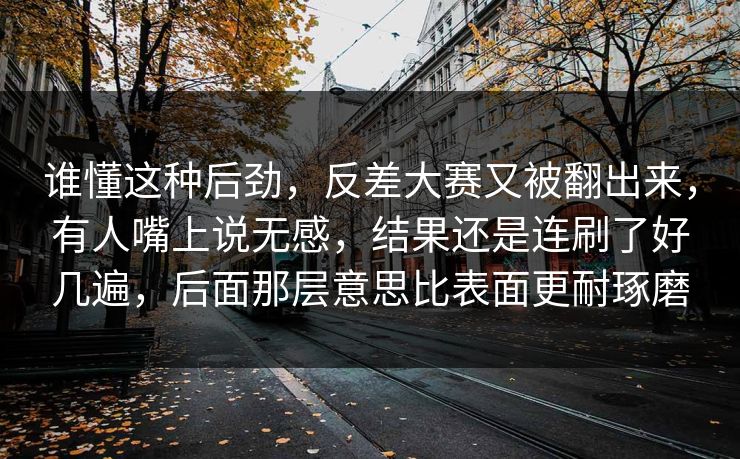 谁懂这种后劲,反差大赛又被翻出来,有人嘴上说无感,结果还是连刷了好几遍,后面那层意思比表面更耐琢磨 谁懂这种后劲,反差大赛又被翻出来,有人嘴上说无感,结果还是连刷了好几遍,后面那层意思比表面更耐琢磨