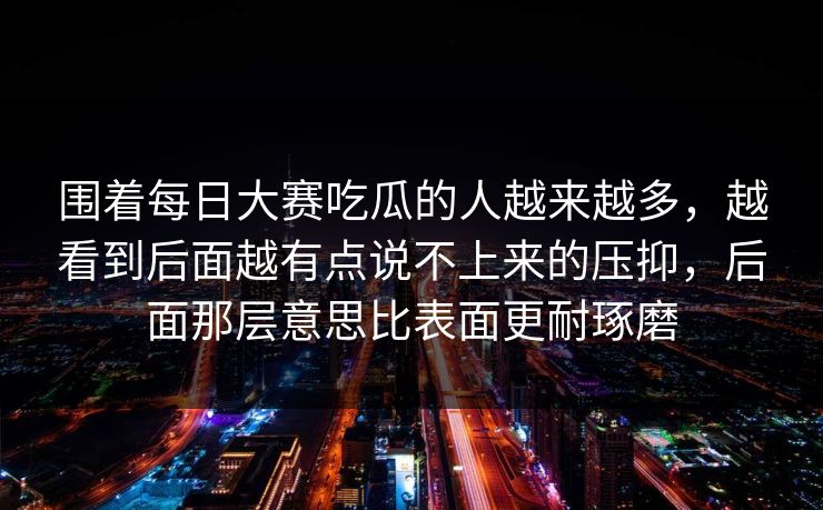 围着每日大赛吃瓜的人越来越多，越看到后面越有点说不上来的压抑，后面那层意思比表面更耐琢磨