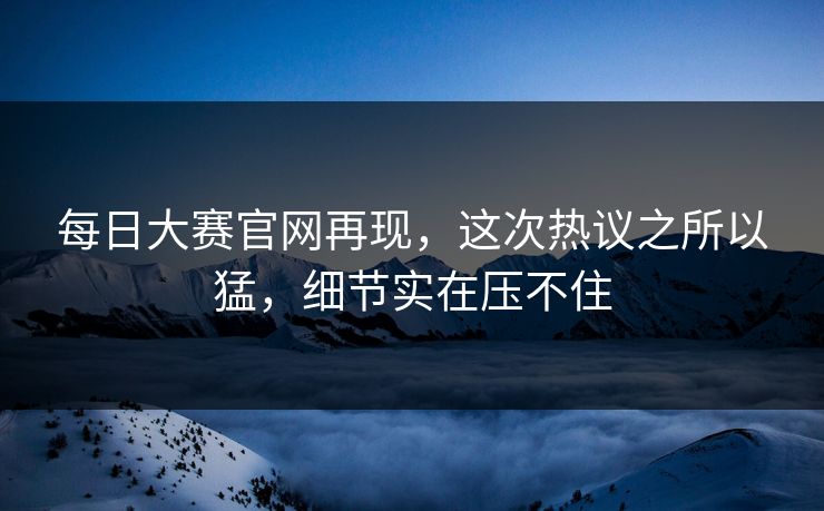 每日大赛官网再现，这次热议之所以猛，细节实在压不住