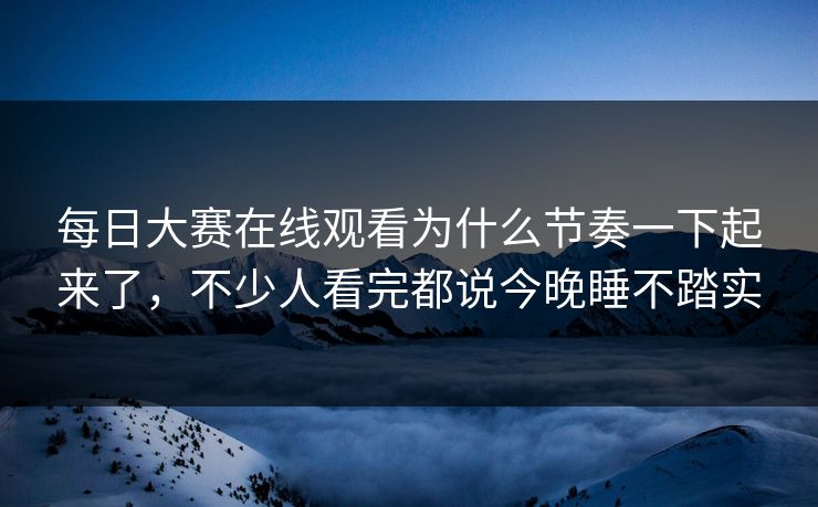 每日大赛在线观看为什么节奏一下起来了，不少人看完都说今晚睡不踏实