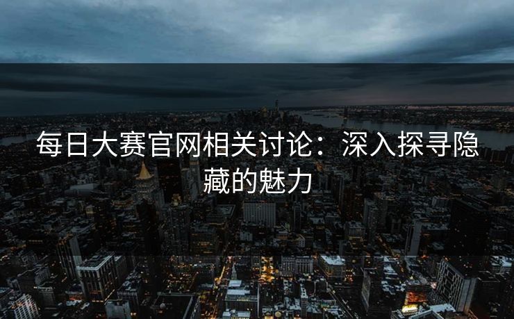 每日大赛官网相关讨论：深入探寻隐藏的魅力