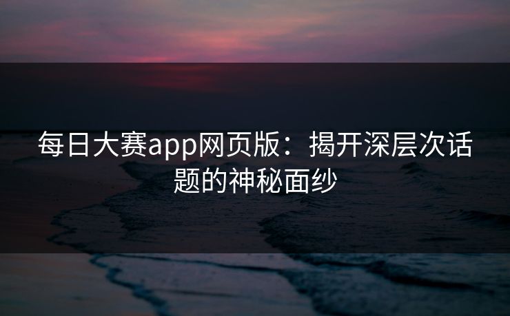 每日大赛app网页版：揭开深层次话题的神秘面纱