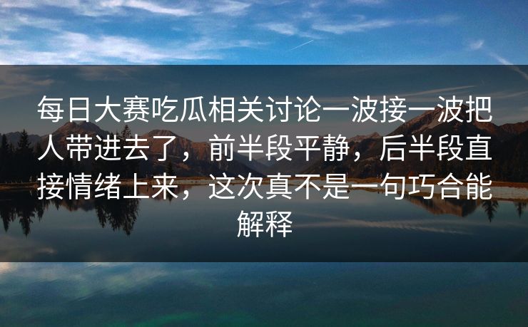 每日大赛吃瓜相关讨论一波接一波把人带进去了，前半段平静，后半段直接情绪上来，这次真不是一句巧合能解释