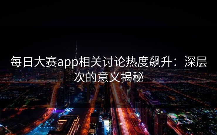每日大赛app相关讨论热度飙升：深层次的意义揭秘