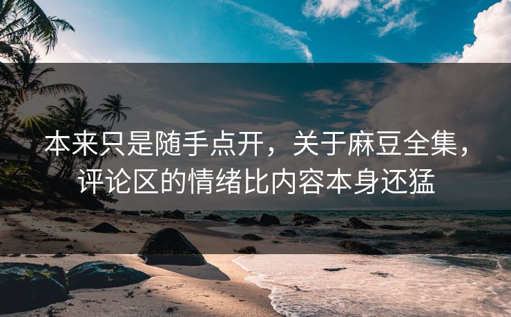 本来只是随手点开，关于麻豆全集，评论区的情绪比内容本身还猛