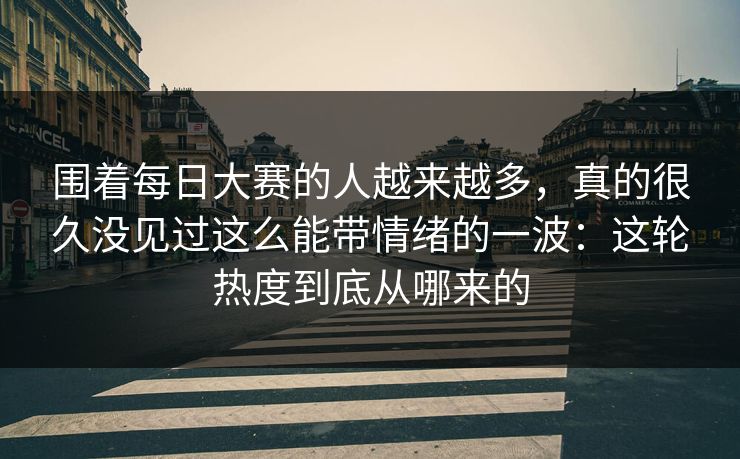 围着每日大赛的人越来越多,真的很久没见过这么能带情绪的一波:这轮热度到底从哪来的 围着每日大赛的人越来越多,真的很久没见过这么能带情绪的一波:这轮热度到底从哪来的