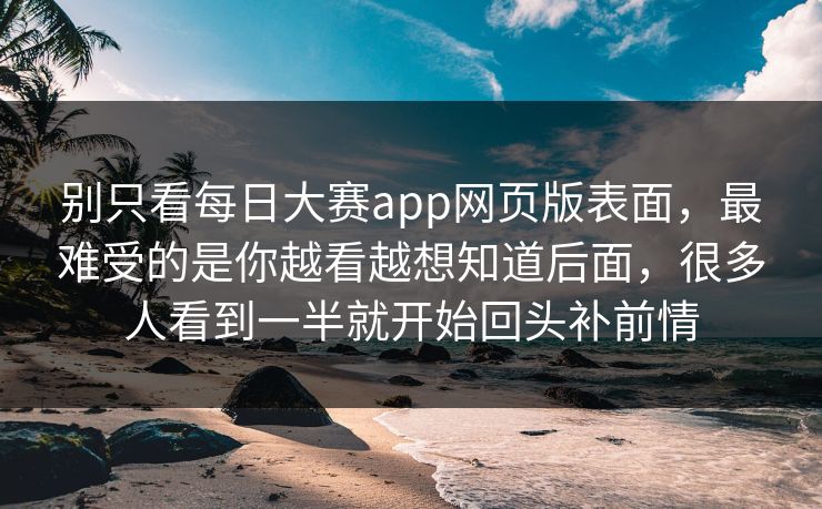 别只看每日大赛app网页版表面，最难受的是你越看越想知道后面，很多人看到一半就开始回头补前情