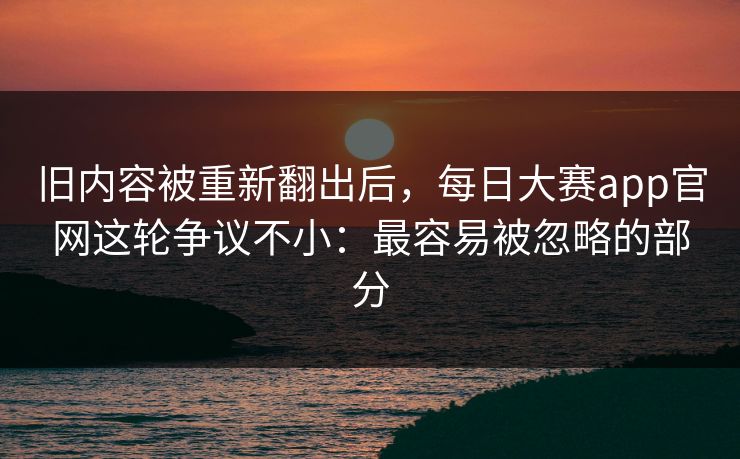 旧内容被重新翻出后,每日大赛app官网这轮争议不小:最容易被忽略的部分 旧内容被重新翻出后,每日大赛app官网这轮争议不小:最容易被忽略的部分