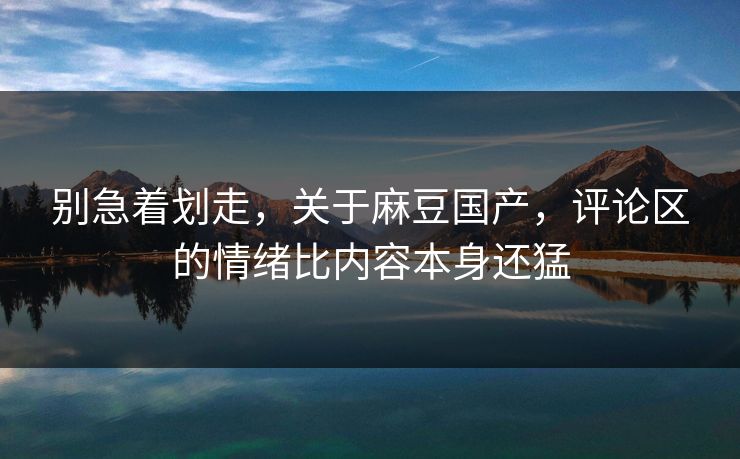 别急着划走,关于麻豆国产,评论区的情绪比内容本身还猛 别急着划走,关于麻豆国产,评论区的情绪比内容本身还猛
