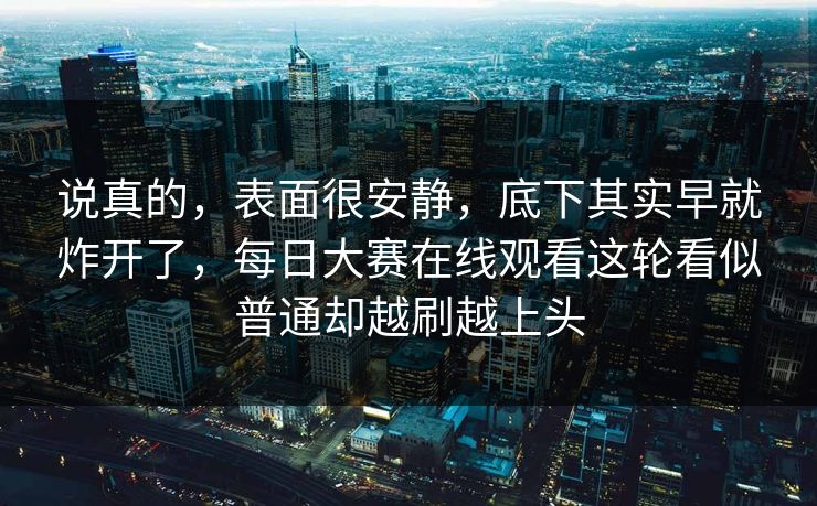 说真的,表面很安静,底下其实早就炸开了,每日大赛在线观看这轮看似普通却越刷越上头 说真的,表面很安静,底下其实早就炸开了,每日大赛在线观看这轮看似普通却越刷越上头