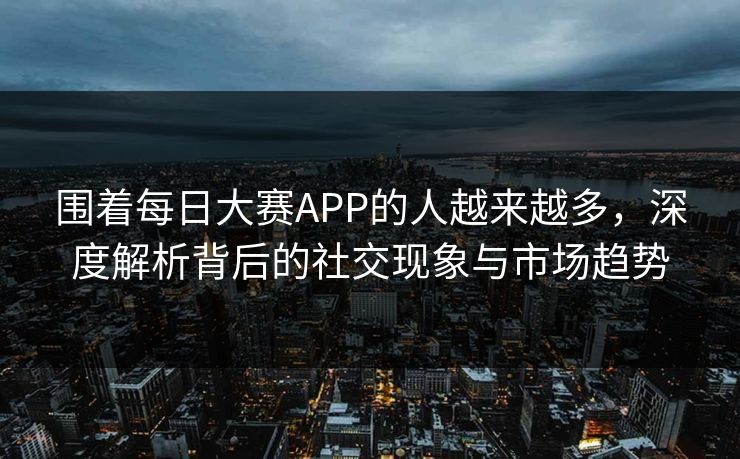 围着每日大赛APP的人越来越多,深度解析背后的社交现象与市场趋势 围着每日大赛APP的人越来越多,深度解析背后的社交现象与市场趋势