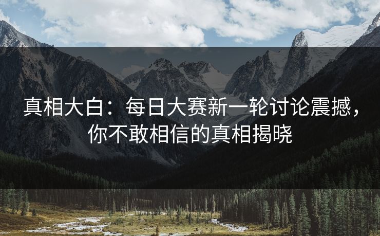 真相大白:每日大赛新一轮讨论震撼,你不敢相信的真相揭晓 真相大白:每日大赛新一轮讨论震撼,你不敢相信的真相揭晓