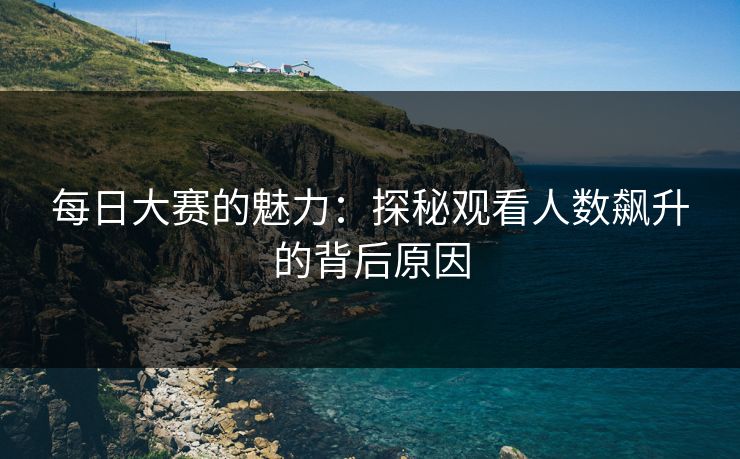 每日大赛的魅力:探秘观看人数飙升的背后原因 每日大赛的魅力:探秘观看人数飙升的背后原因